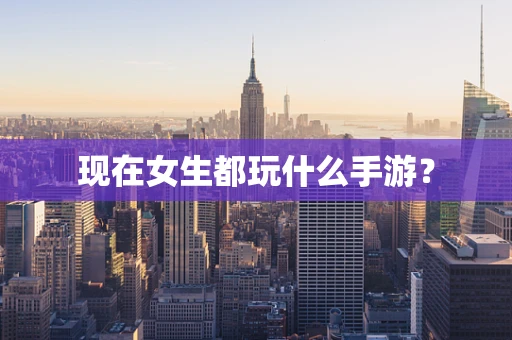 现在女生都玩什么手游？