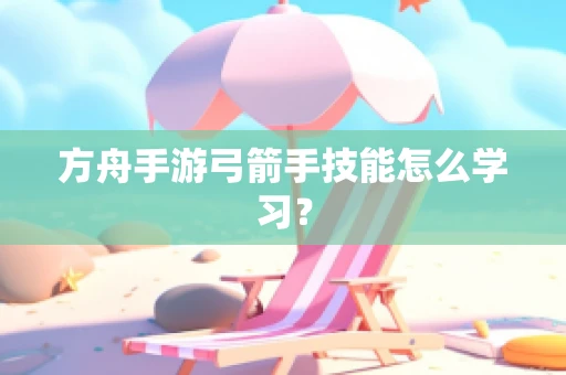 方舟手游弓箭手技能怎么学习？