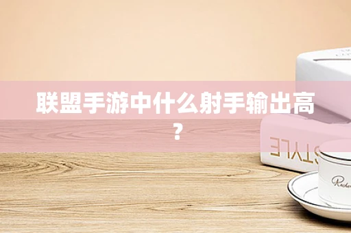 联盟手游中什么射手输出高？