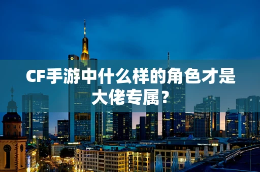 CF手游中什么样的角色才是大佬专属？