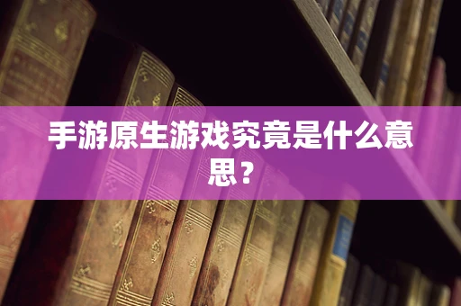 手游原生游戏究竟是什么意思？