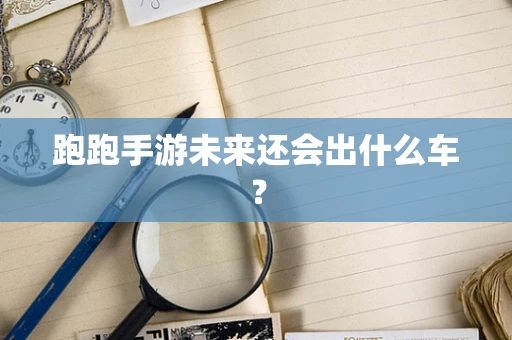 跑跑手游未来还会出什么车？