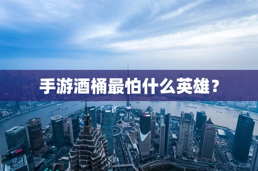 手游酒桶最怕什么英雄？