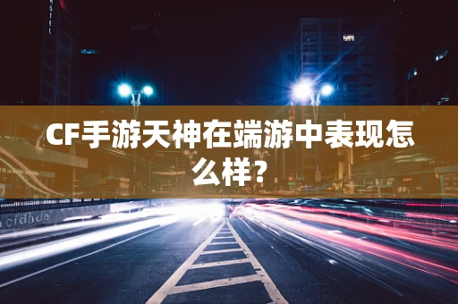 CF手游天神在端游中表现怎么样？