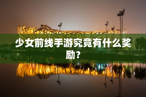 少女前线手游究竟有什么奖励？
