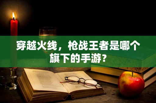 穿越火线，枪战王者是哪个旗下的手游？