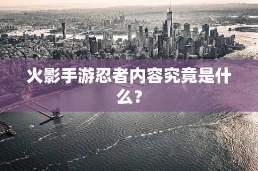 火影手游忍者内容究竟是什么？