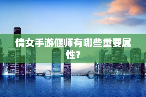 倩女手游偃师有哪些重要属性？