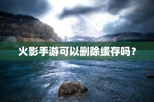 火影手游可以删除缓存吗？