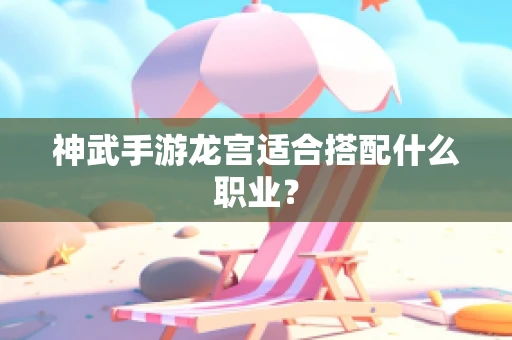 神武手游龙宫适合搭配什么职业？