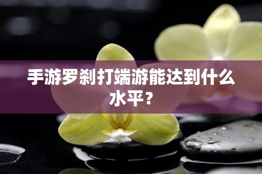手游罗刹打端游能达到什么水平？